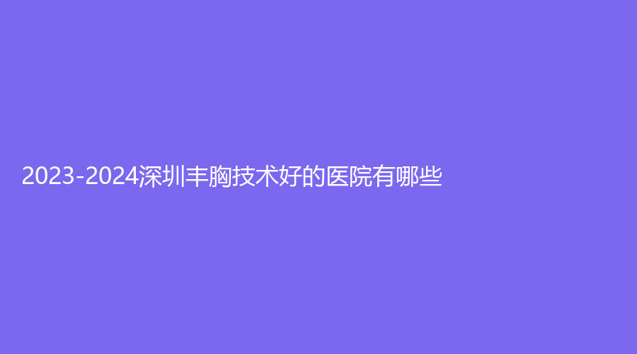 2023-2024深圳豐胸技術(shù)好的醫(yī)院有哪些？歐亞美、玖媄薈、芳華診所等機(jī)構(gòu)哪家醫(yī)生專業(yè)？