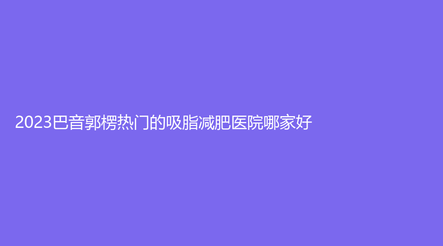 2023巴音郭楞熱門的吸脂減肥醫(yī)院哪家好？庫爾勒碧洛迪絲、庫爾勒王愛玲外科診所、巴州康之暉等機構(gòu)哪家價格低？