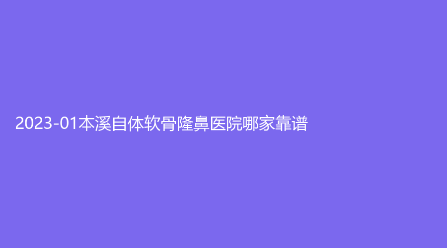 2023-01本溪自體軟骨隆鼻醫(yī)院哪家靠譜？王小明診所、孟慶鑫外科診所、沈寶芹診所等機構榜上有名！
