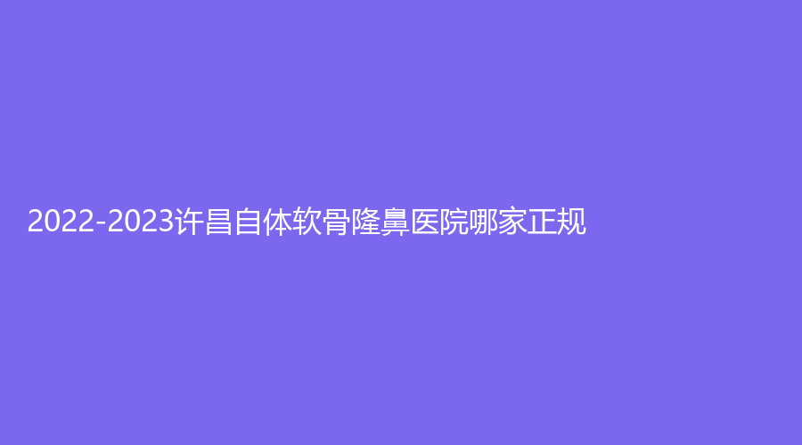 2022-2023許昌自體軟骨隆鼻醫(yī)院哪家正規(guī)？