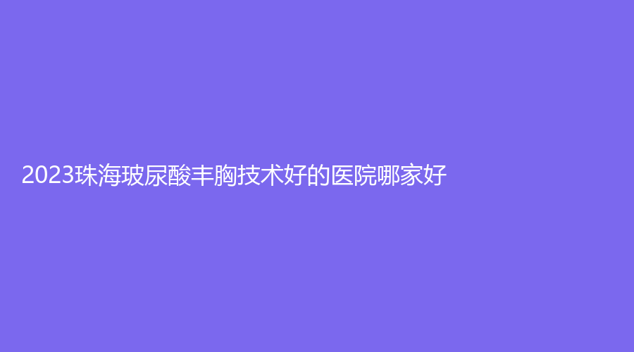 2023珠海玻尿酸豐胸技術(shù)好的醫(yī)院哪家好？惠愛醫(yī)院科、喬恩領(lǐng)先、微創(chuàng)外科醫(yī)院等機(jī)構(gòu)哪個(gè)費(fèi)用低？