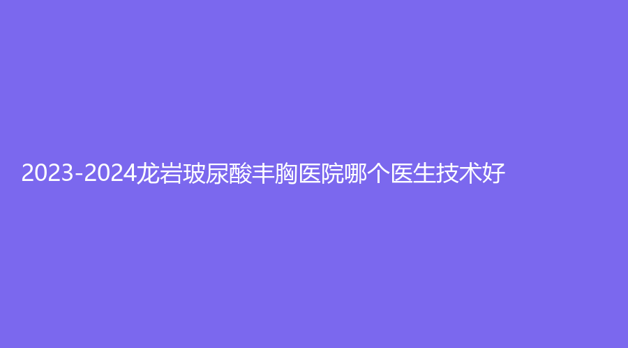 2023-2024龍巖玻尿酸豐胸醫(yī)院哪個(gè)醫(yī)生技術(shù)好？人民醫(yī)院燒傷科、素構(gòu)、牡丹婦產(chǎn)醫(yī)院中心等機(jī)構(gòu)哪家技術(shù)好？