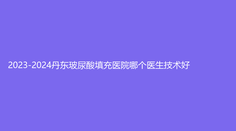 2023-2024丹東玻尿酸填充醫(yī)院哪個醫(yī)生技術(shù)好？李紅、美辰恒美、市第一醫(yī)院國際
