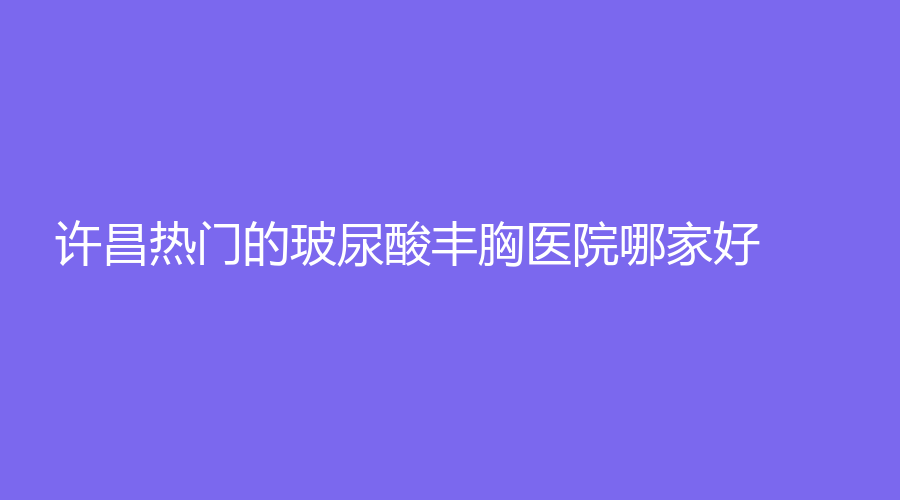 許昌熱門的玻尿酸豐胸醫(yī)院哪家好？