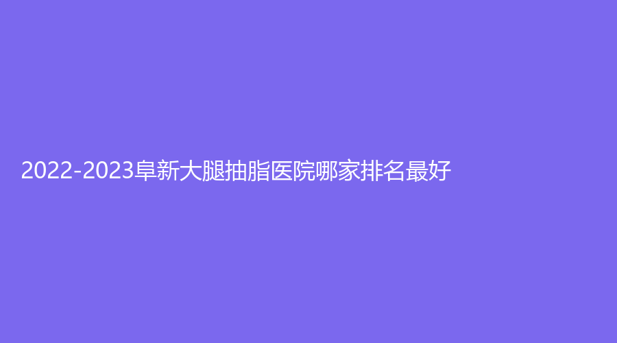 2022-2023阜新大腿抽脂醫(yī)院哪家排名好？醫(yī)林、郭庭雙診所、市中心醫(yī)院科等機構哪個案例多？