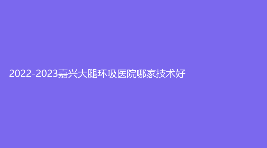 2022-2023嘉興大腿環(huán)吸醫(yī)院哪家技術(shù)好？
