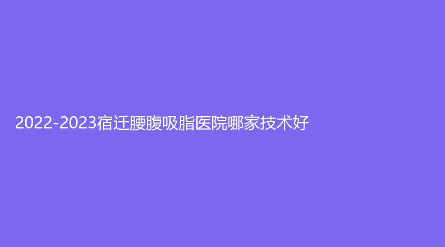 2022-2023宿遷腰腹吸脂醫(yī)院哪家技術(shù)好？市人民醫(yī)院燒傷科、萬(wàn)通醫(yī)學(xué)、沭陽(yáng)中醫(yī)