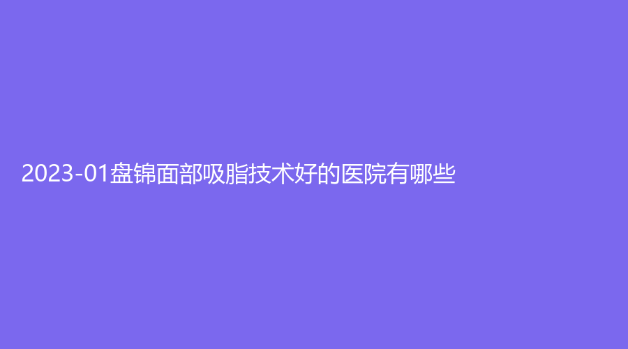 2023-01盤錦面部吸脂技術(shù)好的醫(yī)院有哪些？