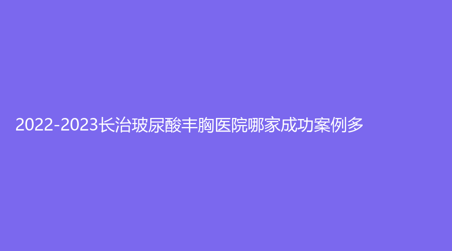 2022-2023長治玻尿酸豐胸醫(yī)院哪家成功案例多？