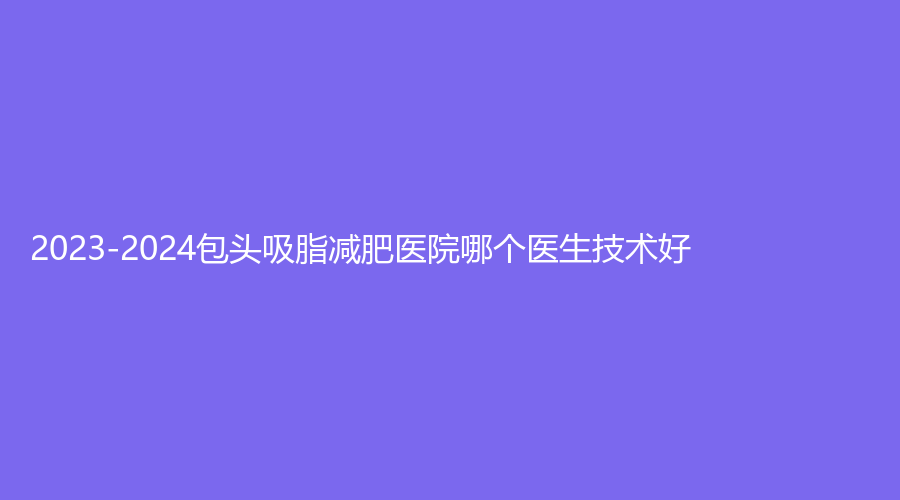 2023-2024包頭吸脂減肥醫(yī)院哪個醫(yī)生技術好？市悅己、汝森、內蒙古醫(yī)學院第三附