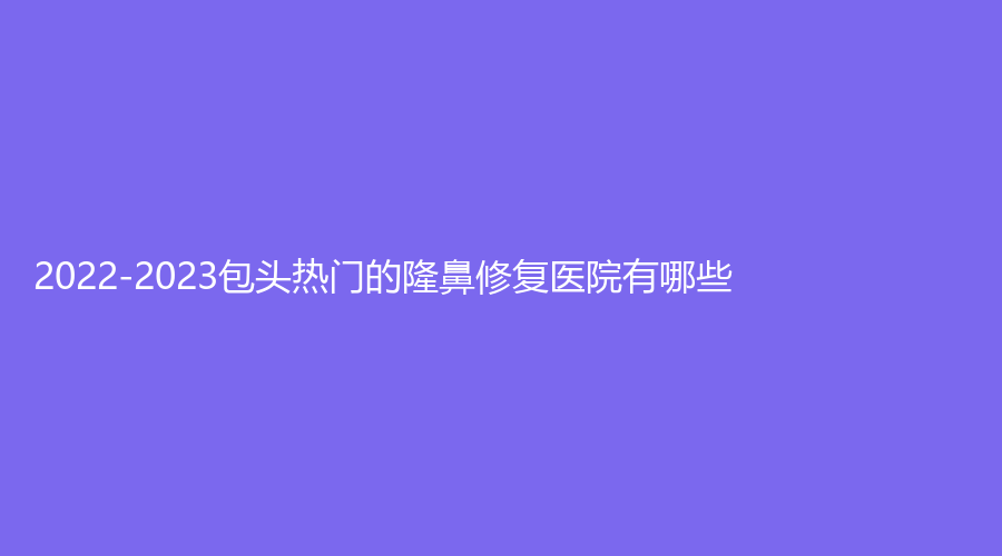 2022-2023包頭熱門的隆鼻修復醫(yī)院有哪些？