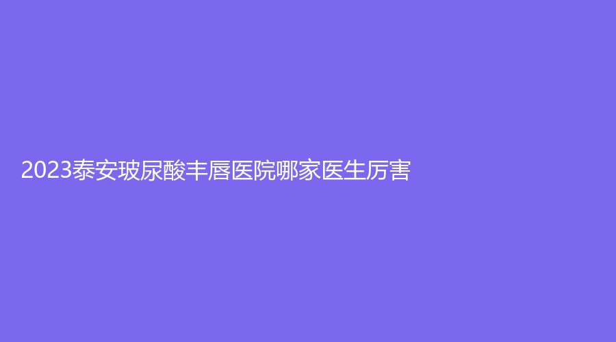2023泰安玻尿酸豐唇醫(yī)院哪家醫(yī)生厲害？