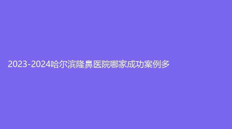 2023-2024哈爾濱隆鼻醫(yī)院哪家成功案例多？