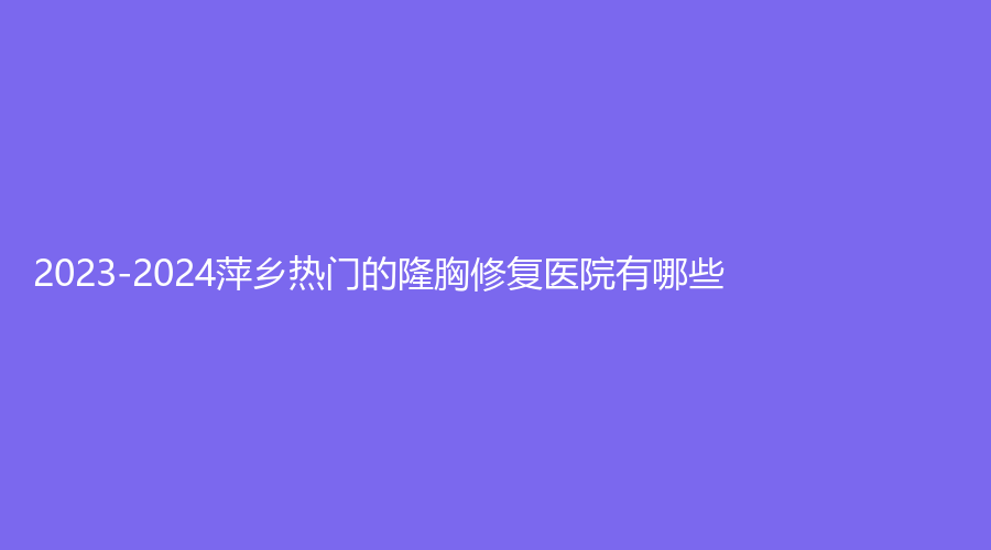 2023-2024萍鄉(xiāng)熱門的隆胸修復(fù)醫(yī)院有哪些？