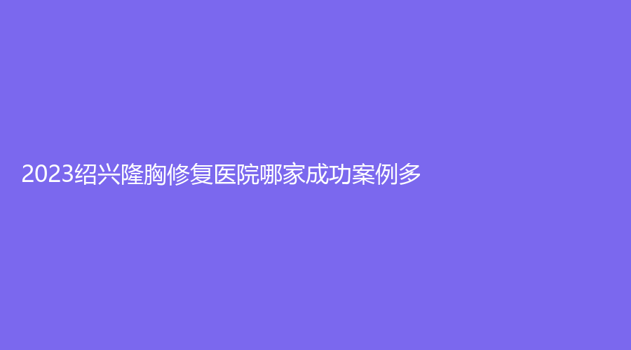 2023紹興隆胸修復(fù)醫(yī)院哪家成功案例多？諸暨芙洛拉（歐萊美）、陳榮法診所、諸暨市中心醫(yī)院科等機(jī)構(gòu)哪個(gè)正規(guī)？