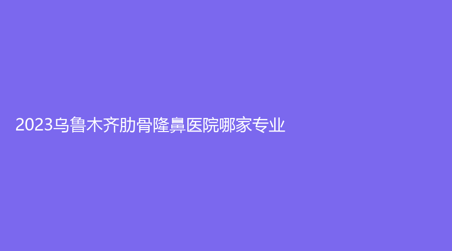 2023烏魯木齊肋骨隆鼻醫(yī)院哪家專業(yè)？新疆醫(yī)學(xué)會伊麗、世紀(jì)環(huán)美、新光明醫(yī)院等機(jī)構(gòu)哪家效果好？