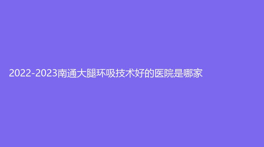 2022-2023南通大腿環(huán)吸技術好的醫(yī)院是哪家？