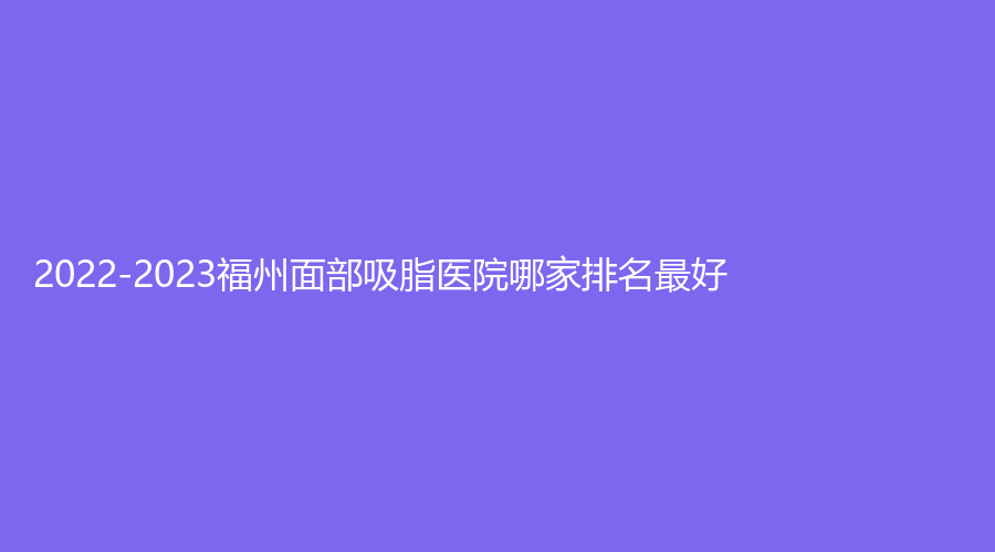 2022-2023福州面部吸脂醫(yī)院哪家排名好？