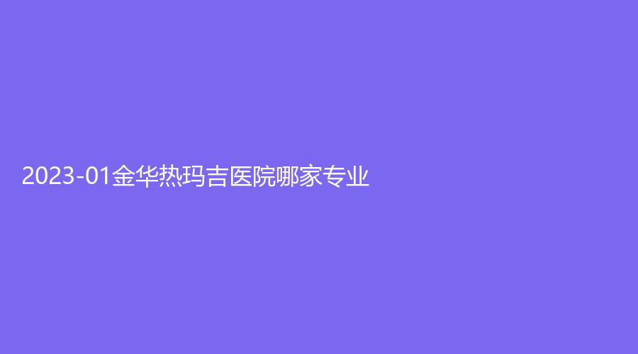 2023-01金華熱瑪吉醫(yī)院哪家專(zhuān)業(yè)？酈港、東陽(yáng)芙洛