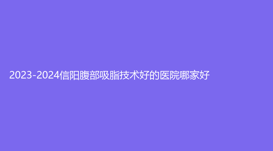 2023-2024信陽腹部吸脂技術(shù)好的醫(yī)院哪家好？