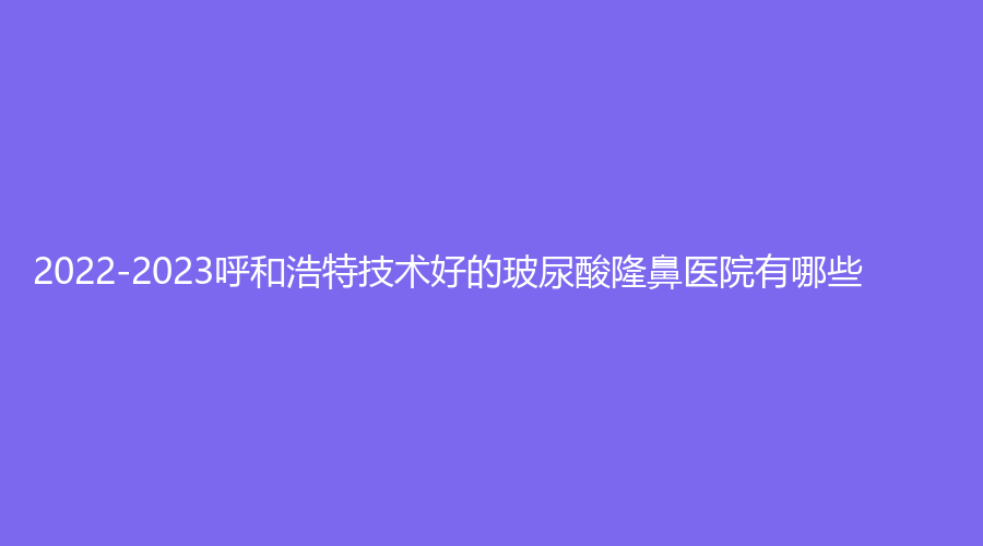 2022-2023呼和浩特技術(shù)好的玻尿酸隆鼻醫(yī)院有哪些？