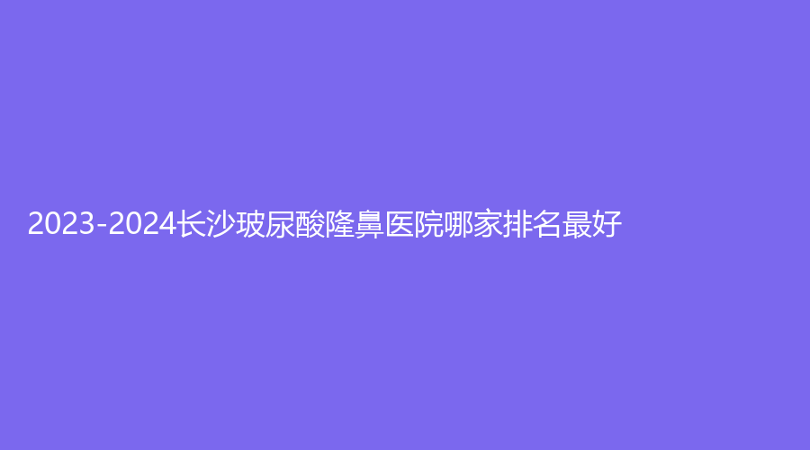 2023-2024長沙玻尿酸隆鼻醫(yī)院哪家排名好？