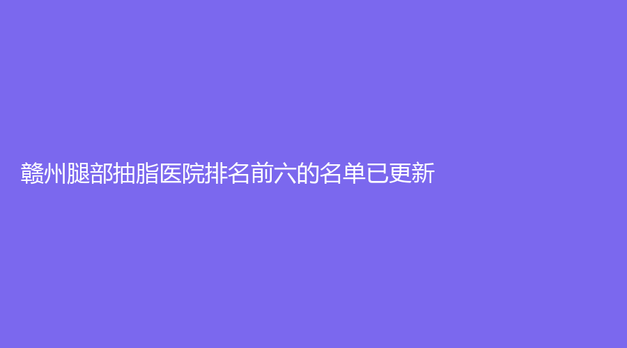 贛州腿部抽脂醫(yī)院排名前六的名單已更新！長安醫(yī)院中心、美人春、吉相美雕診所等機(jī)構(gòu)很受歡迎！