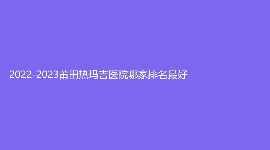 2022-2023莆田熱瑪吉醫(yī)院哪家排名好？