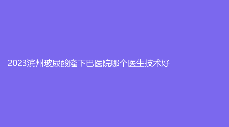 2023濱州玻尿酸隆下巴醫(yī)院哪個醫(yī)生技術好？