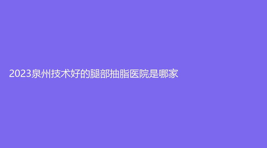 2023泉州技術(shù)好的腿部抽脂醫(yī)院是哪家？