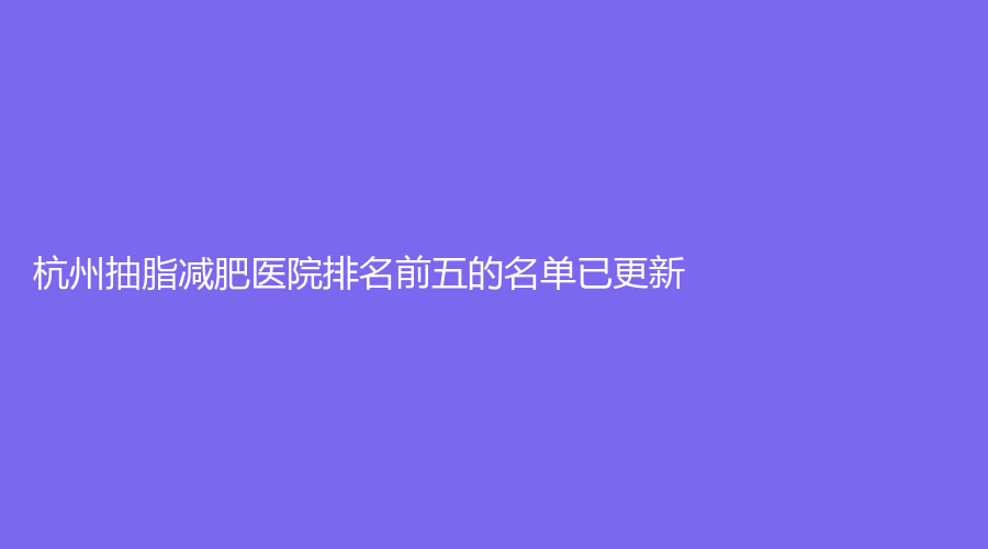 杭州抽脂減肥醫(yī)院排名前五的名單已更新！顏鑒、臻妍頌、菁華婦兒醫(yī)院科等機構(gòu)哪個案例多？