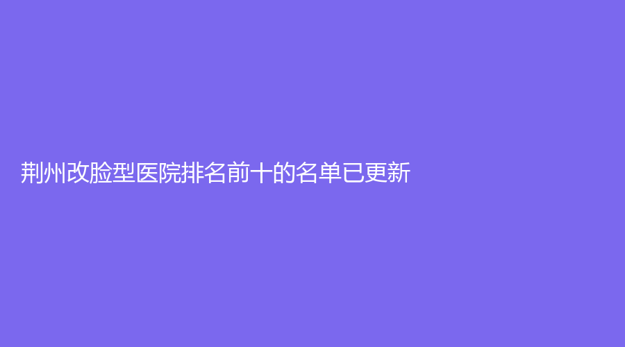 荊州改臉型醫(yī)院排名前十的名單已更新！市第一