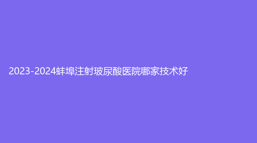 2023-2024蚌埠注射玻尿酸醫(yī)院哪家技術好？唯美外科診所、思達美診所、尚顏等機構哪個費用低？