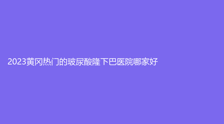 2023黃岡熱門的玻尿酸隆下巴醫(yī)院哪家好？市中醫(yī)醫(yī)院燒傷科、韓美診所、美嘉等機構(gòu)哪家醫(yī)生專業(yè)？
