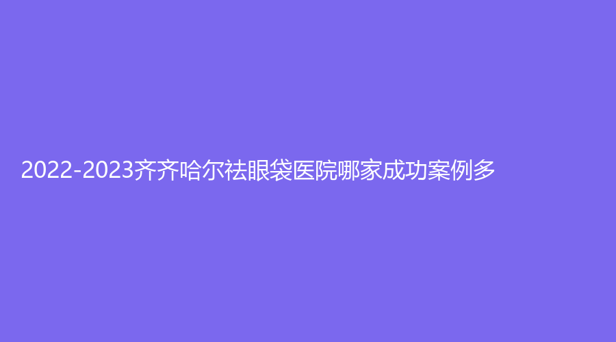 2022-2023齊齊哈爾祛眼袋醫(yī)院哪家成功案例多？
