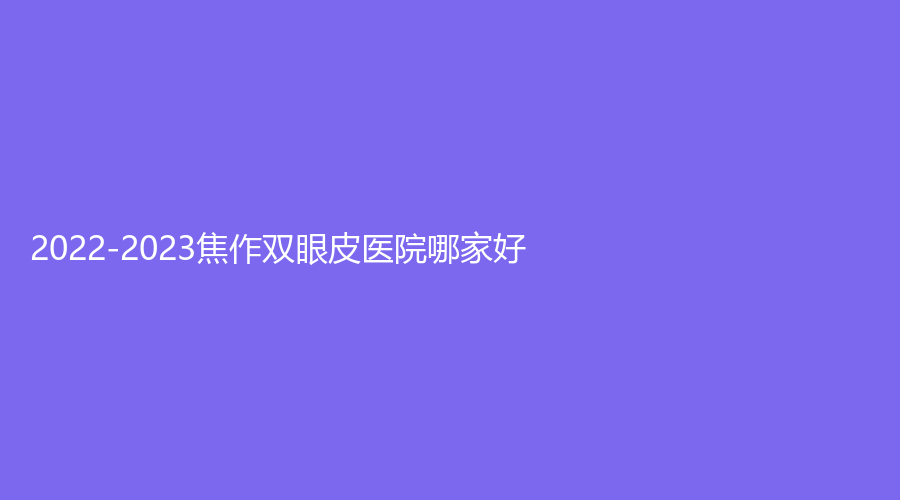 2022-2023焦作雙眼皮醫(yī)院哪家好？市五官醫(yī)院科、山陽牙科診所、蒙娜麗沙診所等機構位列前三！