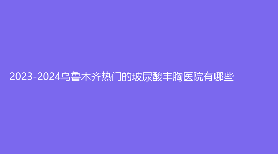 2023-2024烏魯木齊熱門的玻尿酸豐胸醫(yī)院有哪些？醫(yī)美時代、新疆醫(yī)學(xué)會伊麗、新疆思憶美學(xué)診所等機(jī)構(gòu)哪個效果好？
