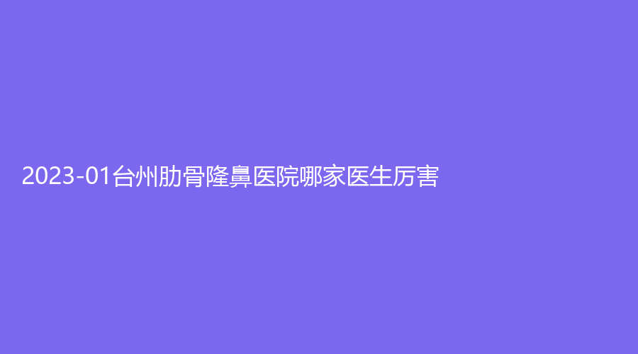 2023-01臺州肋骨隆鼻醫(yī)院哪家醫(yī)生厲害？維德、艾維朵（煒森）、長青等機構(gòu)哪