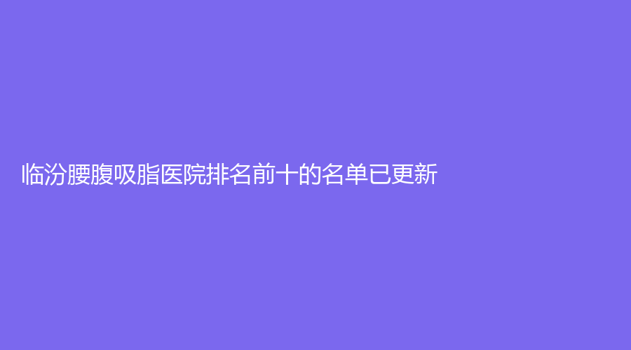 臨汾腰腹吸脂醫(yī)院排名前十的名單已更新！