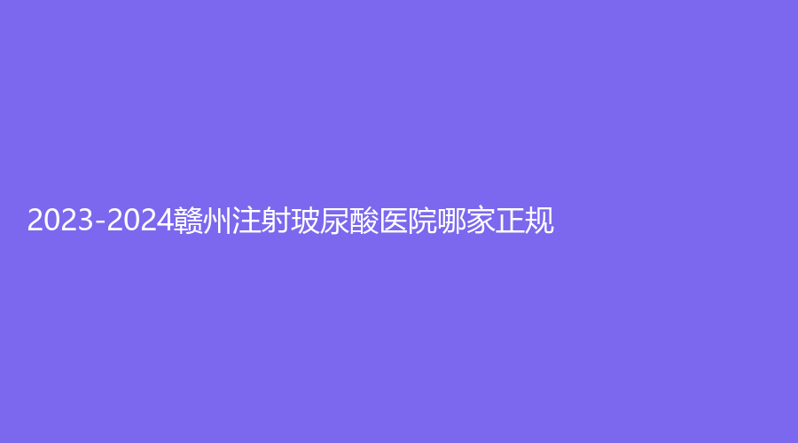 2023-2024贛州注射玻尿酸醫(yī)院哪家正規(guī)？華美、艾萊美（星悅）、添美診所等機構(gòu)