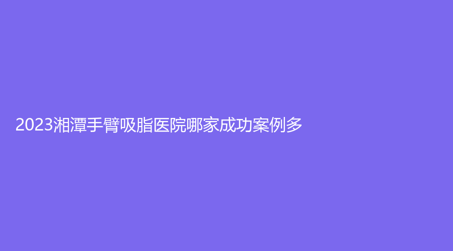 2023湘潭手臂吸脂醫(yī)院哪家成功案例多？雅美、容顏、顧維新等機構(gòu)哪個案例多