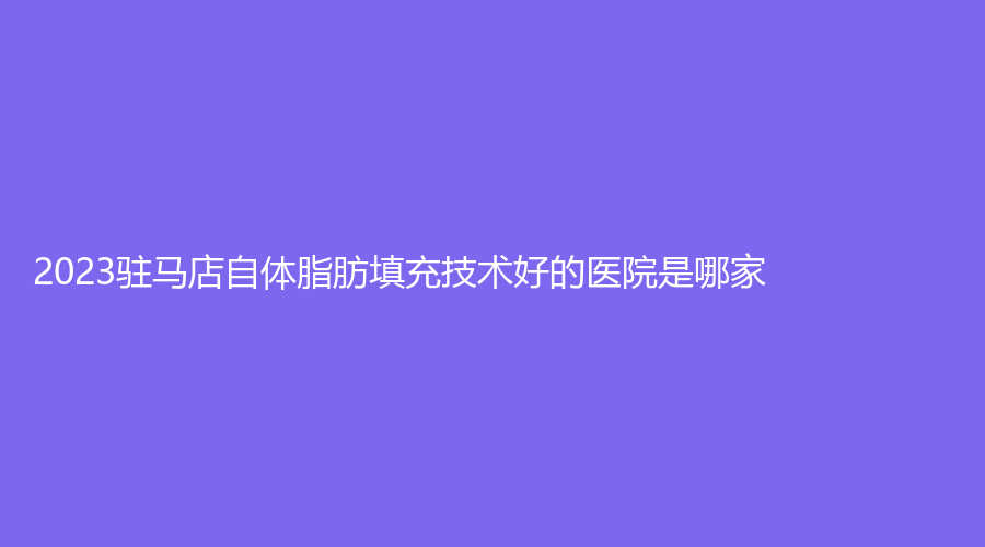 2023駐馬店自體脂肪填充技術(shù)好的醫(yī)院是哪家？