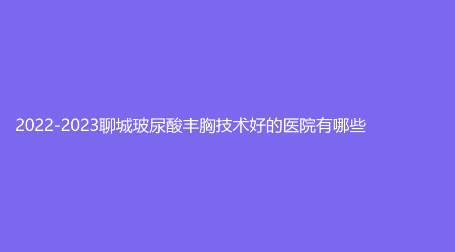 2022-2023聊城玻尿酸豐胸技術(shù)好的醫(yī)院有哪些？、市東昌府人民醫(yī)院燒傷外科、天使醫(yī)聯(lián)等機(jī)構(gòu)上榜！