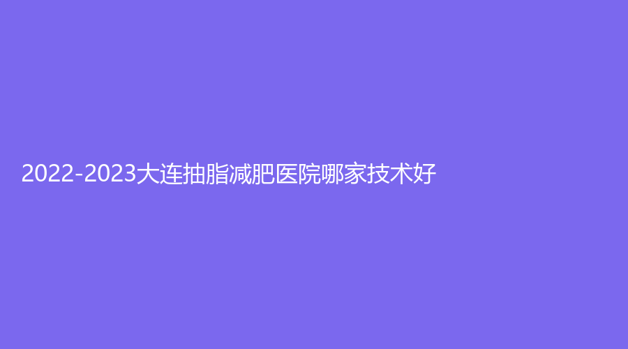 2022-2023大連抽脂減肥醫(yī)院哪家技術(shù)好？心元診所、星范、麗宮女王診所等機(jī)構(gòu)哪家技術(shù)好？