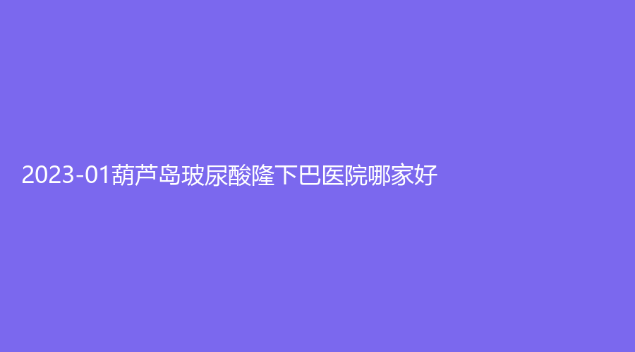2023-01葫蘆島玻尿酸隆下巴醫(yī)院哪家好？顏圖、元氏星美匯、市中心醫(yī)院燒傷科