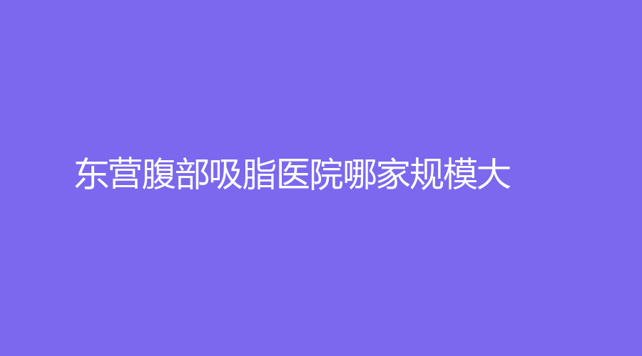 東營腹部吸脂醫(yī)院哪家規(guī)模大？