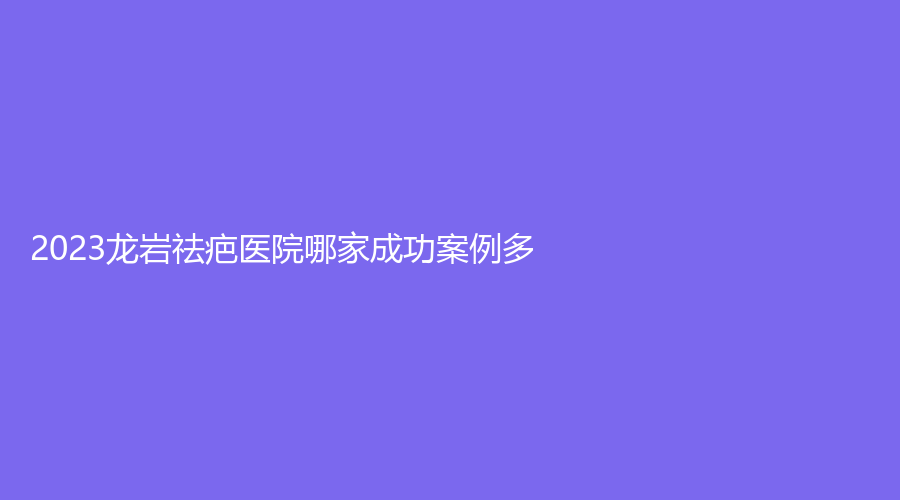 2023龍巖祛疤醫(yī)院哪家成功案例多？