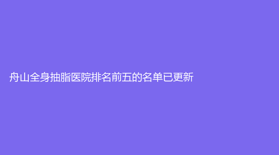 舟山全身抽脂醫(yī)院排名前五的名單已更新！德爾美客、藝涵、新城劉靜診所等機(jī)