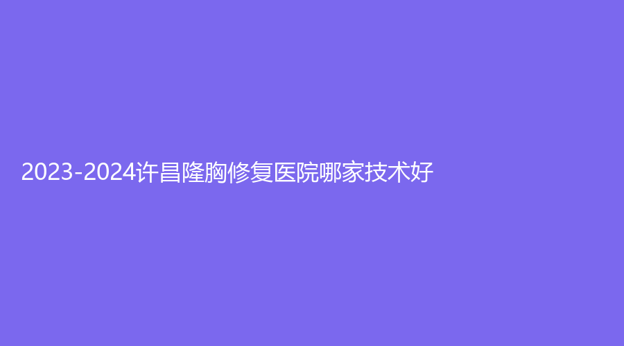 2023-2024許昌隆胸修復(fù)醫(yī)院哪家技術(shù)好？協(xié)雅、幻妍、辰星等機(jī)構(gòu)哪家技術(shù)好？