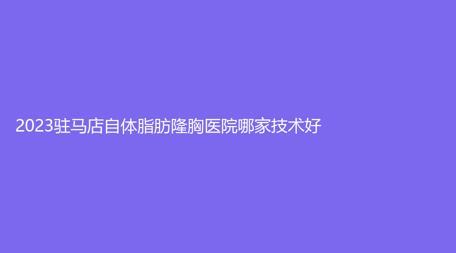 2023駐馬店自體脂肪隆胸醫(yī)院哪家技術(shù)好？